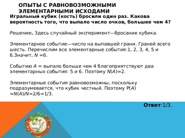 Опыты с равновозможными элементарными исходами Игральный кубик (кость) бросили один раз. Какова вероятность того, что выпало число очков, большее чем 4?  Решение . Здесь случайный эксперимент—бросание кубика. Элементарное событие—число на выпавшей грани. Граней всего шесть. Перечислим все элементарные события:1, 2, 3, 4, 5 и 6.Значит, N =6. Событию A = выпало больше чем 4 благоприятствуют два элементарных события: 5 и 6. Поэтому N ( A )=2. Элементарные события равновозможны, поскольку подразумевается, что кубик честный. Поэтому P( A ) = N ( A )/ N =2/6=1/3.  Ответ :1/3. 