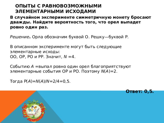 Опыты с равновозможными элементарными исходами В случайном эксперименте симметричную монету бросают дважды. Найдите вероятность того, что орел выпадет ровно один раз.  Решение . Орла обозначим буквой О. Решку—буквой Р. В описанном эксперименте могут быть следующие элементарные исходы: ОО, ОР, РО и РР. Значит, N =4. Событию A =выпал ровно один орел благоприятствуют элементарные события ОР и РО. Поэтому N ( A )=2. Тогда P( A )= N ( A )/ N =2/4=0,5.  Ответ: 0,5. 