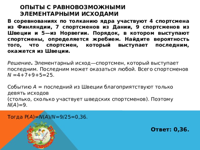 Опыты с равновозможными элементарными исходами В соревнованиях по толканию ядра участвуют 4 спортсмена из Финляндии, 7 спортсменов из Дании, 9 спортсменов из Швеции и 5—из Норвегии. Порядок, в котором выступают спортсмены, определяется жребием. Найдите вероятность того, что спортсмен, который выступает последним, окажется из Швеции.  Решение . Элементарный исход—спортсмен, который выступает последним. Последним может оказаться любой. Всего спортсменов N =4+7+9+5=25. Событию A = последний из Швеции благоприятствуют только девять исходов (столько, сколько участвует шведских спортсменов). Поэтому N ( A )=9. Тогда P( A )= N ( A )/ N =9/25=0,36.  Ответ: 0,36. 