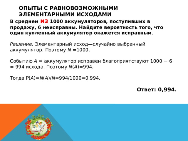 Опыты с равновозможными элементарными исходами В среднем из 1000 аккумуляторов, поступивших в продажу, 6 неисправны. Найдите вероятность того, что один купленный аккумулятор окажется исправным .  Решение.  Элементарный исход—случайно выбранный аккумулятор. Поэтому N =1000. Событию A = аккумулятор исправен благоприятствуют 1000 − 6 = 994 исхода. Поэтому N ( A )=994. Тогда P( A )= N ( A )/ N =994/1000=0,994.  Ответ: 0,994. 