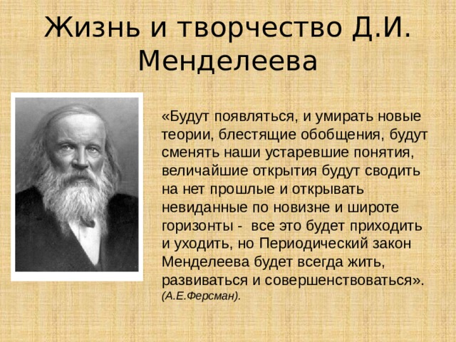 Жизнь и творчество Д.И. Менделеева «Будут появляться, и умирать новые теории, блестящие обобщения, будут сменять наши устаревшие понятия, величайшие открытия будут сводить на нет прошлые и открывать невиданные по новизне и широте горизонты - все это будет приходить и уходить, но Периодический закон Менделеева будет всегда жить, развиваться и совершенствоваться». (А.Е.Ферсман). 