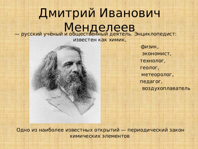 Дмитрий Иванович Менделеев — русский учёный и общественный деятель. Энциклопедист:     известен как химик,  физик,  экономист,  технолог,  геолог,  метеоролог,  педагог,  воздухоплаватель Одно из наиболее известных открытий — периодический закон химических элементов 
