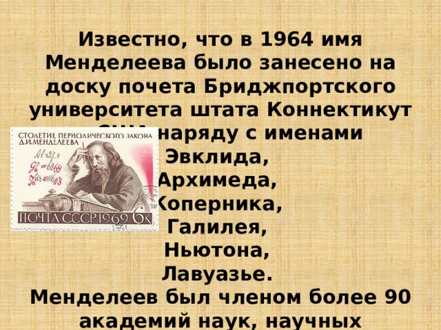 Известно, что в 1964 имя Менделеева было занесено на доску почета Бриджпортского университета штата Коннектикут в США наряду с именами Эвклида, Архимеда, Коперника, Галилея, Ньютона, Лавуазье. Менделеев был членом более 90 академий наук, научных обществ, университетов разных стран. 