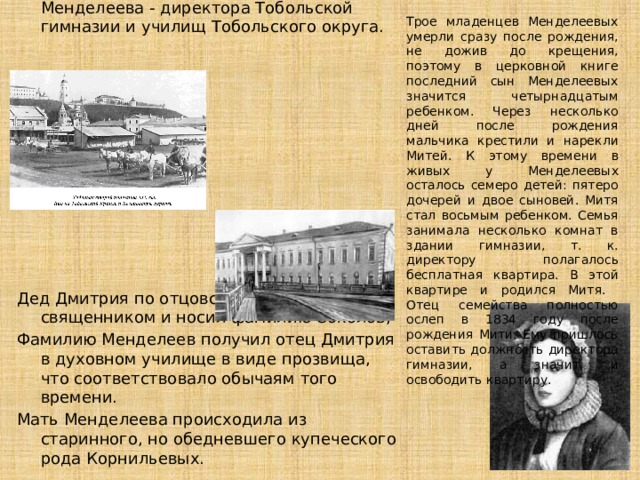 Трое младенцев Менделеевых умерли сразу после рождения, не дожив до крещения, поэтому в церковной книге последний сын Менделеевых значится четырнадцатым ребенком. Через несколько дней после рождения мальчика крестили и нарекли Митей. К этому времени в живых у Менделеевых осталось семеро детей: пятеро дочерей и двое сыновей. Митя стал восьмым ребенком. Семья занимала несколько комнат в здании гимназии, т. к. директору полагалось бесплатная квартира. В этой квартире и родился Митя. Отец семейства полностью ослеп в 1834 году после рождения Мити. Ему пришлось оставить должность директора гимназии, а значит, и освободить квартиру. Дмитрий рожден семнадцатым и последним ребёнком в семье Ивана Павловича Менделеева - директора Тобольской гимназии и училищ Тобольского округа. Дед Дмитрия по отцовской линии был священником и носил фамилию Соколов; Фамилию Менделеев получил отец Дмитрия в духовном училище в виде прозвища, что соответствовало обычаям того времени. Мать Менделеева происходила из старинного, но обедневшего купеческого рода Корнильевых. 