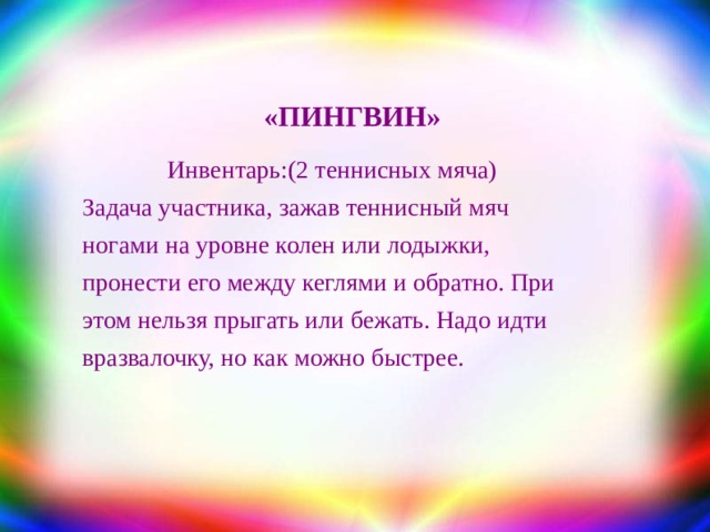 «ПИНГВИН» Инвентарь: (2 теннисных мяча) Задача участника, зажав теннисный мяч ногами на уровне колен или лодыжки, пронести его между кеглями и обратно. При этом нельзя прыгать или бежать. Надо идти вразвалочку, но как можно быстрее. 