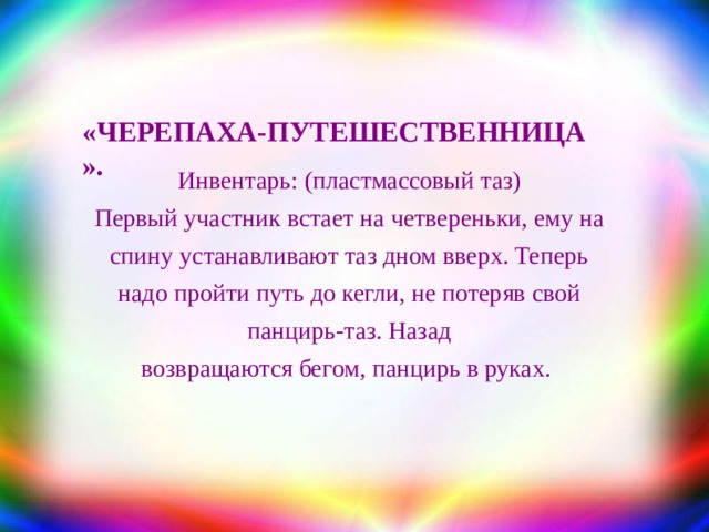 «ЧЕРЕПАХА-ПУТЕШЕСТВЕННИЦА  » . Инвентарь : (пластмассовый таз) Первый участник встает на четвереньки, ему на спину устанавливают таз дном вверх. Теперь надо пройти путь до кегли, не потеряв свой панцирь-таз. Назад возвращаются бегом, панцирь в руках.  