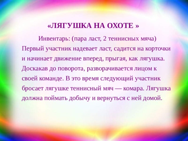 «ЛЯГУШКА НА ОХОТЕ » Инвентарь: (пара ласт, 2 теннисных мяча) Первый участник надевает ласт, садится на корточки и начинает движение вперед, прыгая, как лягушка. Доскакав до поворота, разворачивается лицом к своей команде. В это время следующий участник бросает лягушке теннисный мяч — комара. Лягушка должна поймать добычу и вернуться с ней домой. 
