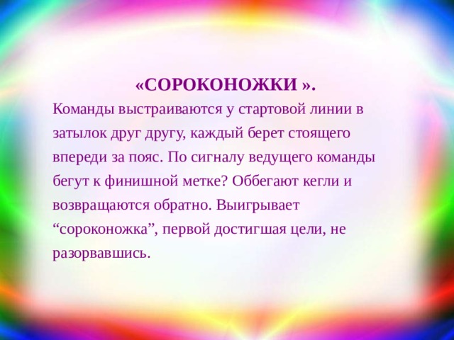 «СОРОКОНОЖКИ » . Команды выстраиваются у стартовой линии в затылок друг другу, каждый берет стоящего впереди за пояс. По сигналу ведущего команды бегут к финишной метке? Оббегают кегли и возвращаются обратно. Выигрывает “сороконожка”, первой достигшая цели, не разорвавшись. 