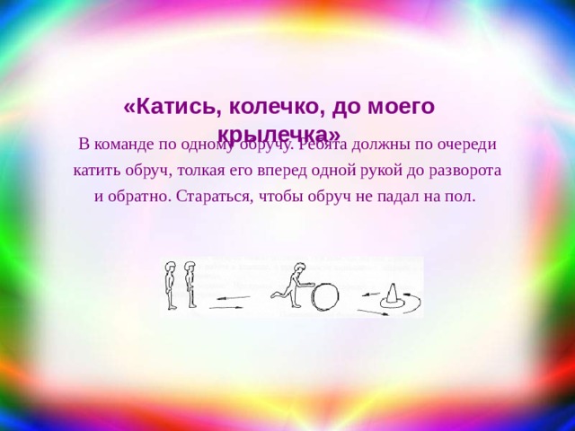 «Катись, колечко, до моего крылечка» В команде по одному обручу. Ребята должны по очереди катить обруч, толкая его вперед одной рукой до разворота и обратно. Стараться, чтобы обруч не падал на пол. 