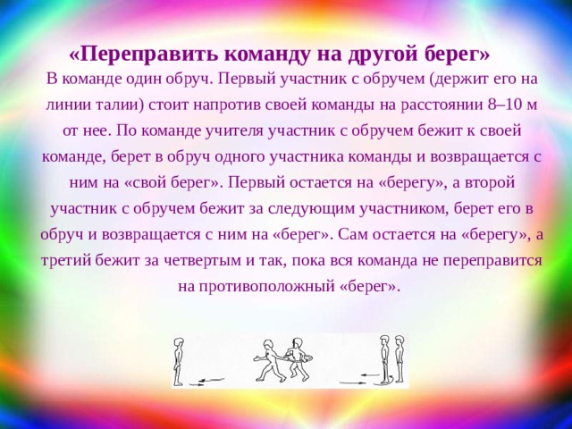 «Переправить команду на другой берег» В команде один обруч. Первый участник с обручем (держит его на линии талии) стоит напротив своей команды на расстоянии 8–10 м от нее. По команде учителя участник с обручем бежит к своей команде, берет в обруч одного участника команды и возвращается с ним на «свой берег». Первый остается на «берегу», а второй участник с обручем бежит за следующим участником, берет его в обруч и возвращается с ним на «берег». Сам остается на «берегу», а третий бежит за четвертым и так, пока вся команда не переправится на противоположный «берег».  