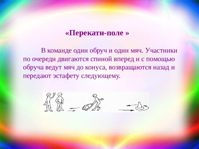 «Перекати-поле »  В  команде один обруч и один мяч. Участники по очереди двигаются спиной вперед и с помощью обруча ведут мяч до конуса, возвращаются назад и передают эстафету следующему. 