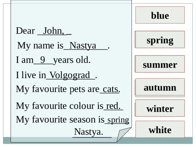 blue John, Dear ______   green cats spring My name is_________. Nastya I am____years old. 9 red dogs summer Volgograd I live in__________. autumn fish yellow cats. My favourite pets are____ red. My favourite colour is____ brown winter parrots My favourite season is_____ spring white Nastya. ________ 