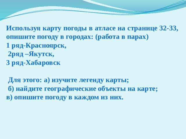 Используя карту погоды в атласе на странице 32-33, опишите погоду в городах: (работа в парах) 1 ряд-Красноярск,  2ряд –Якутск, 3 ряд-Хабаровск   Для этого: а) изучите легенду карты;  б) найдите географические объекты на карте; в) опишите погоду в каждом из них. 