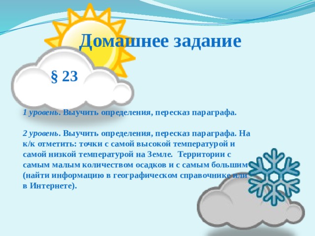 Домашнее задание  § 23     1 уровень . Выучить определения, пересказ параграфа.  2 уровень . Выучить определения, пересказ параграфа. На к/к отметить: точки с самой высокой температурой и самой низкой температурой на Земле.  Территории с самым малым количеством осадков и с самым большим (найти информацию в географическом справочнике или в Интернете). 