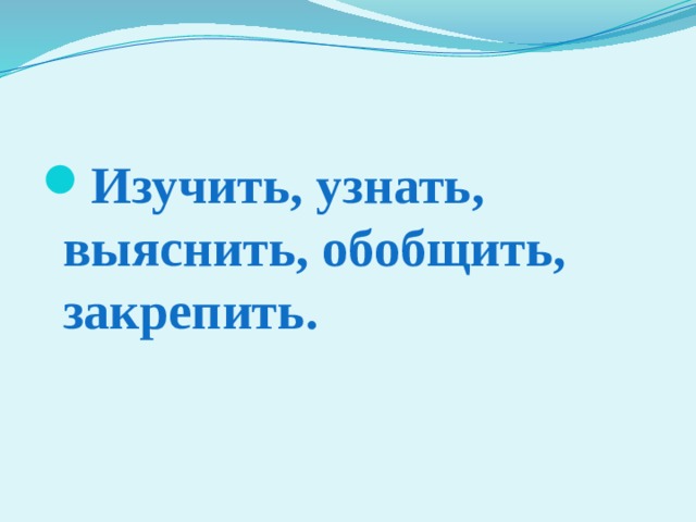 Изучить, узнать, выяснить, обобщить, закрепить. 