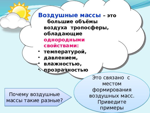 Воздушные массы  – это большие объёмы воздуха тропосферы, обладающие однородными свойствами: температурой, давлением, влажностью, прозрачностью Это связано с местом формирования воздушных масс. Приведите примеры Почему воздушные массы такие разные? 