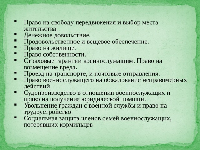 Право на свободу передвижения и выбор места жительства. Денежное довольствие. Продовольственное и вещевое обеспечение. Право на жилище. Право собственности. Страховые гарантии военнослужащим. Право на возмещение вреда. Проезд на транспорте, и почтовые отправления. Право военнослужащего на обжалование неправомерных действий. Судопроизводство в отношении военнослужащих и право на получение юридической помощи. Увольнение граждан с военной службы и право на трудоустройство. Социальная защита членов семей военнослужащих, потерявших кормильцев 