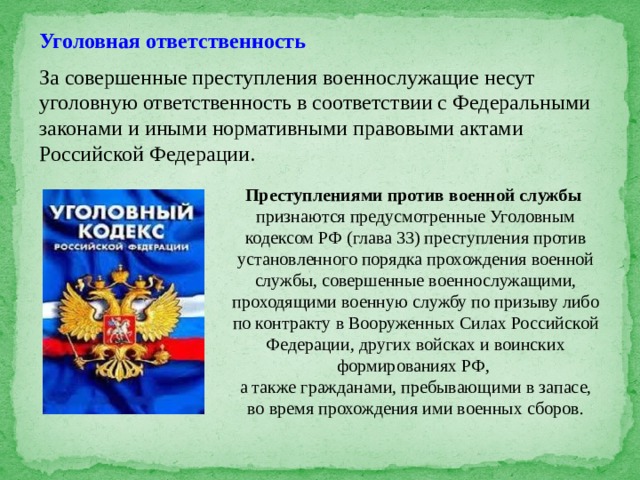 Уголовная ответственность За совершенные преступления военнослужащие несут уголовную ответственность в соответствии с Федеральными законами и иными нормативными правовыми актами Российской Федерации. Преступлениями против военной службы признаются предусмотренные Уголовным кодексом РФ (глава 33) преступления против установленного порядка прохождения военной службы, совершенные военнослужащими, проходящими военную службу по призыву либо по контракту в Вооруженных Силах Российской Федерации, других войсках и воинских формированиях РФ, а также гражданами, пребывающими в запасе, во время прохождения ими военных сборов. 