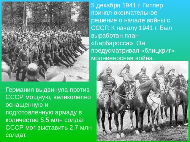 5 декабря 1941 г. Гитлер принял окончательное решение о начале войны с СССР. К началу 1941 г. Был выработан план «Барбаросса». Он предусматривал «блицкриг»- молниеносная война. Германия выдвинула против СССР мощную, великолепно оснащенную и подготовленную армаду в количестве 5,5 млн солдат СССР мог выставить 2,7 млн солдат.  
