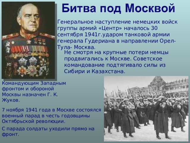 Генеральное наступление немецких войск группы армий «Центр» началось 30 сентября 1941г.ударом танковой армии генерала Гудериана в направлении Орел- Тула- Москва. Не смотря на крупные потери немцы продвигались к Москве. Советское командование подтягивало силы из Сибири и Казахстана. Командующим Западным фронтом и обороной Москвы назначен Г. К. Жуков. 7 ноября 1941 года в Москве состоялся военный парад в честь годовщины Октябрьской революции. С парада солдаты уходили прямо на фронт. 