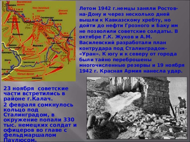 Летом 1942 г.немцы заняли Ростов-на-Дону и через несколько дней вышли к Кавказскому хребту, но дойти до нефти Грозного и Баку им не позволили советские солдаты. В октябре Г.К. Жуков и А.М. Василевский разработали план контрудара под Сталинградом- «Уран». К югу и к северу от города были тайно переброшены многочисленные резервы и 19 ноября 1942 г. Красная Армия нанесла удар. 23 ноября советские части встретились в районе г.Калач. 2 февраля сомкнулось кольцо под Сталинградом, в окружение попали 330 тыс. немецких солдат и офицеров во главе с фельдмаршалом Паулюсом. 