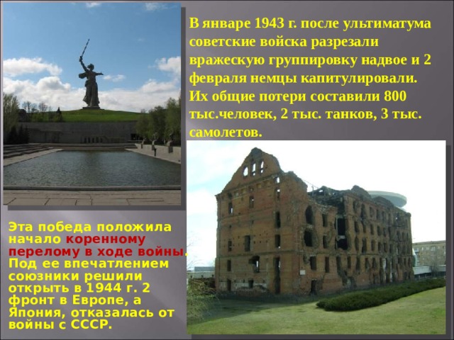 В январе 1943 г. после ультиматума советские войска разрезали вражескую группировку надвое и 2 февраля немцы капитулировали. Их общие потери составили 800 тыс.человек, 2 тыс. танков, 3 тыс. самолетов. Эта победа положила начало коренному перелому в ходе войны . Под ее впечатлением союзники решили открыть в 1944 г. 2 фронт в Европе, а Япония, отказалась от войны с СССР. 