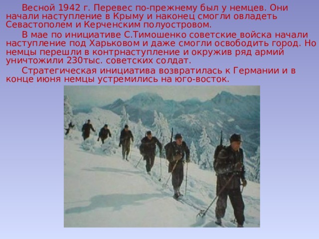  Весной 1942 г. Перевес по-прежнему был у немцев. Они начали наступление в Крыму и наконец смогли овладеть Севастополем и Керченским полуостровом.  В мае по инициативе С.Тимошенко советские войска начали наступление под Харьковом и даже смогли освободить город. Но немцы перешли в контрнаступление и окружив ряд армий уничтожили 230тыс. советских солдат.  Стратегическая инициатива возвратилась к Германии и в конце июня немцы устремились на юго-восток. 