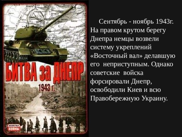  Сентябрь - ноябрь 1943г. На правом крутом берегу Днепра немцы возвели систему укреплений «Восточный вал» делавшую его неприступным. Однако советские войска форсировали Днепр, освободили Киев и всю Правобережную Украину. 
