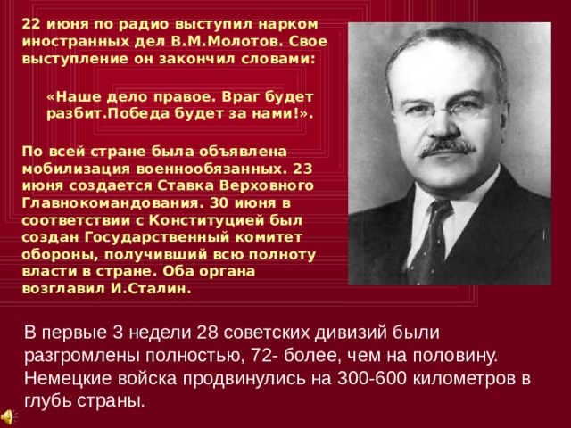 22 июня по радио выступил нарком иностранных дел В.М.Молотов. Свое выступление он закончил словами:  «Наше дело правое. Враг будет разбит.Победа будет за нами!».  По всей стране была объявлена мобилизация военнообязанных. 23 июня создается Ставка Верховного Главнокомандования. 30 июня в соответствии с Конституцией был создан Государственный комитет обороны, получивший всю полноту власти в стране. Оба органа возглавил И.Сталин. В первые 3 недели 28 советских дивизий были разгромлены полностью, 72- более, чем на половину. Немецкие войска продвинулись на 300-600 километров в глубь страны. 