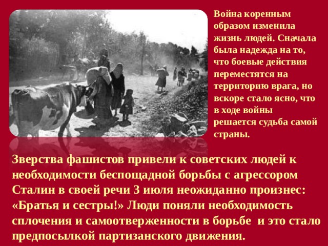 Война коренным образом изменила жизнь людей. Сначала была надежда на то, что боевые действия переместятся на территорию врага, но вскоре стало ясно, что в ходе войны решается судьба самой страны.  Зверства фашистов привели к советских людей к необходимости беспощадной борьбы с агрессором Сталин в своей речи 3 июля неожиданно произнес: «Братья и сестры!» Люди поняли необходимость сплочения и самоотверженности в борьбе и это стало предпосылкой партизанского движения. 
