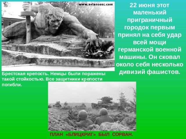 22 июня этот маленький приграничный городок первым принял на себя удар всей мощи германской военной машины. Он сковал около себя несколько дивизий фашистов. Брестская крепость. Немцы были поражены такой стойкостью. Все защитники крепости погибли. ПЛАН «БЛИЦКРИГ» БЫЛ СОРВАН. 