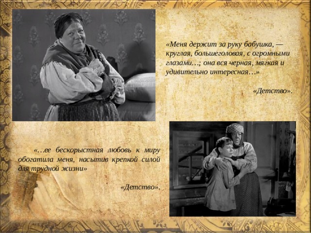  «Меня держит за руку бабушка, — круглая, большеголовая, с огромными глазами…; она вся черная, мягкая и удивительно интересная…»  «Детство». «…ее бескорыстная любовь к миру обогатила меня, насытив крепкой силой для трудной жизни»  «Детство». 