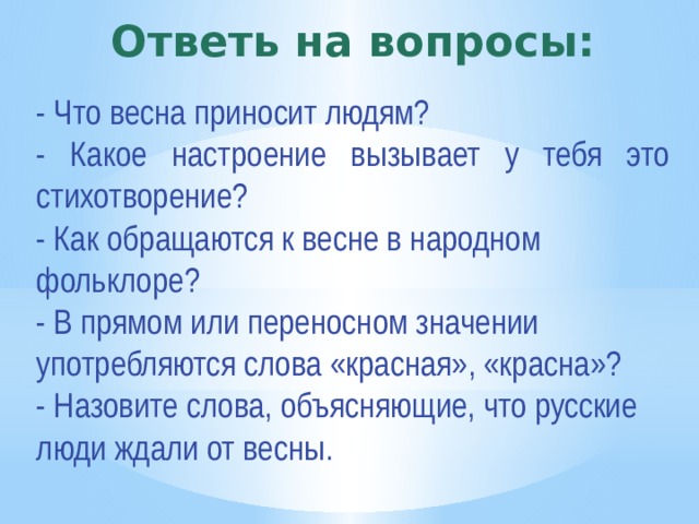 Ответь на вопросы: - Что весна приносит людям? - Какое настроение вызывает у тебя это стихотворение? - Как обращаются к весне в народном фольклоре? - В прямом или переносном значении употребляются слова «красная», «красна»? - Назовите слова, объясняющие, что русские люди ждали от весны. 