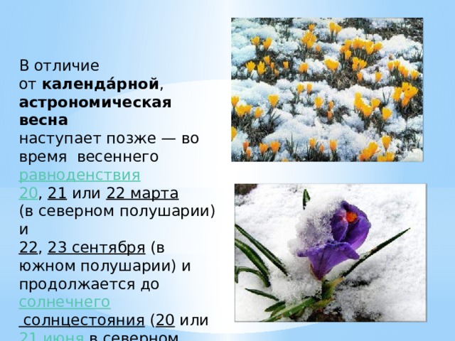 В отличие от  календа́рной ,   астрономическая весна    наступает позже — во время весеннего  равноденствия    20 ,  21  или  22 марта    (в северном полушарии) и   22 ,  23 сентября  (в южном полушарии) и продолжается до  солнечнего солнцестояния  ( 20  или  21 июня  в северном полушарии и  21  или  22 декабря  в южном полушарии). 