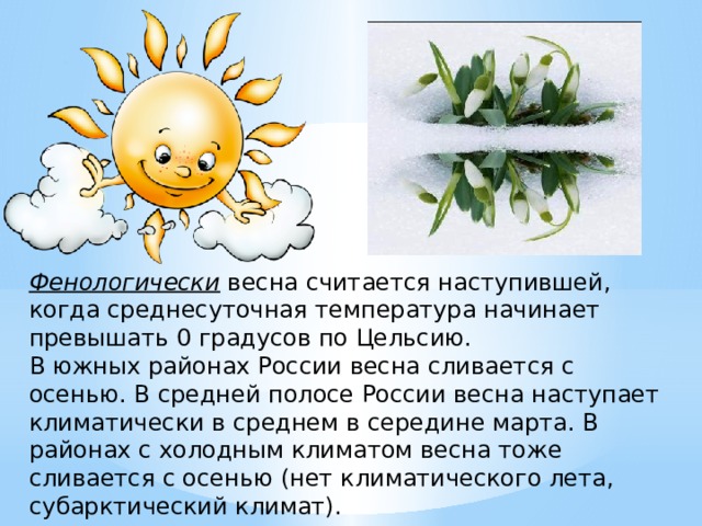 Фенологически   весна считается наступившей, когда среднесуточная температура начинает превышать 0 градусов по Цельсию. В южных районах России весна сливается с осенью. В средней полосе России весна наступает климатически в среднем в середине марта. В районах с холодным климатом весна тоже сливается с осенью (нет климатического лета, субарктический климат). 