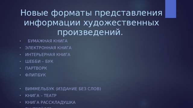 Новые форматы представления информации художественных произведений.  БУМАЖНАЯ КНИГА ЭЛЕКТРОННАЯ КНИГА ИНТЕРЬЕРНАЯ КНИГА ШЕББИ – БУК ПАРТВОРК ФЛИПБУК ВИММЕЛЬБУК (ИЗДАНИЕ БЕЗ СЛОВ) КНИГА – ТЕАТР КНИГА РАССКЛАДУШКА БУКТРЕЙЛЕР ИНТЕРАКТИВНЫЙ РОМАН. КНИГЛИ (ЛИТЕРАТУРНЫЕ ПОСТЕРЫ) 