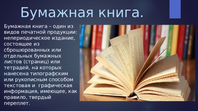 Бумажная книга. Бумажная книга – один из видов печатной продукции: непериодическое издание, состоящее из сброшюрованных или отдельных бумажных листов (страниц) или тетрадей, на которых нанесена типографским или рукописным способом текстовая и графическая информация, имеющее, как правило, твердый переплет. 