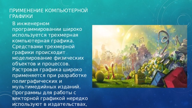 Применение компьютерной графики В инженерном программировании широко используется трехмерная компьютерная графика. Средствами трехмерной графики происходит моделирование физических объектов и процессов. Растровая графика широко применяется при разработке полиграфических и мультимедийных изданий. Программы для работы с векторной графикой нередко используют в издательствах, редакциях, дизайнерских бюро и рекламных агентствах. 