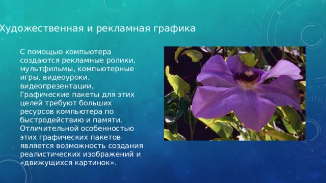 Художественная и рекламная графика С помощью компьютера создаются рекламные ролики, мультфильмы, компьютерные игры, видеоуроки, видеопрезентации. Графические пакеты для этих целей требуют больших ресурсов компьютера по быстродействию и памяти. Отличительной особенностью этих графических пакетов является возможность создания реалистических изображений и «движущихся картинок». 