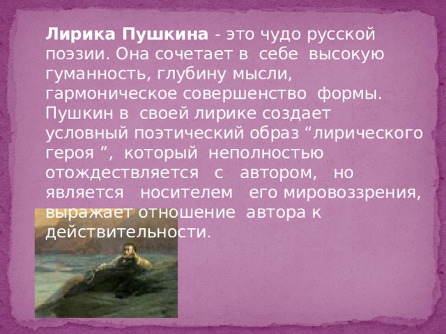   Лирика Пушкина - это чудо русской поэзии. Она сочетает в себе высокую гуманность, глубину мысли, гармоническое совершенство формы. Пушкин в своей лирике создает условный поэтический образ “лирического героя ”, который неполностью отождествляется с автором, но является носителем его мировоззрения, выражает отношение автора к действительности . 