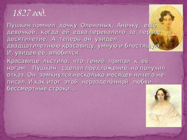   Пушкин помнил дочку Олениных, Анечку, ещё девочкой, когда ей едва перевалило за первое десятилетие. А теперь он увидел двадцатилетнюю красавицу, умную и блестящую. И, увидев её, влюбился.   Красавице льстило, что гений припал к её ногам. Пушкин сделал предложение, но получил отказ.  Он замкнулся,несколько месяцев ничего не писал. И как итог этой неразделённой любви –бессмертные строки… 