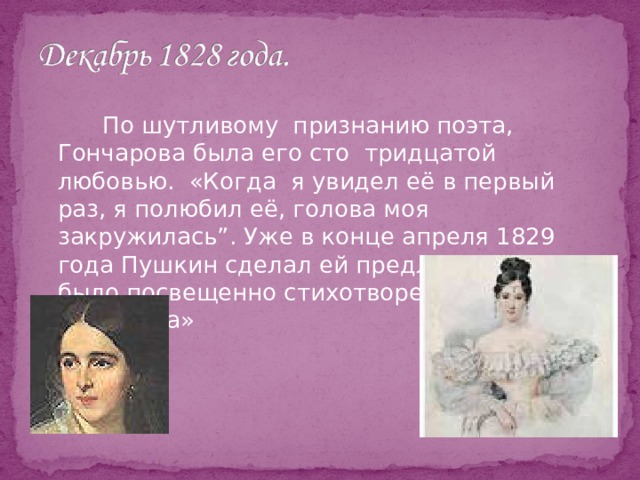    По шутливому признанию поэта, Гончарова была его сто тридцатой любовью. «Когда я увидел её в первый раз, я полюбил её, голова моя закружилась”. Уже в конце апреля 1829 года Пушкин сделал ей предложение. Ей было посвещенно стихотворение «Мадонна» 