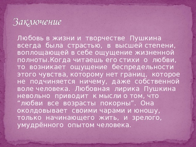   Любовь в жизни и творчестве Пушкина всегда была страстью, в высшей степени, воплощающей в себе ощущение жизненной полноты.Когда читаешь его стихи о любви, то возникает ощущение беспредельности этого чувства, которому нет границ, которое не подчиняется ничему, даже собственной воле человека. Любовная лирика Пушкина невольно приводит к мысли о том, что “любви все возрасты покорны”. Она околдовывает своими чарами и юношу, только начинающего жить, и зрелого, умудрённого опытом человека. 