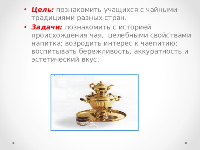 Цель:  познакомить учащихся с чайными традициями разных стран. Задачи: познакомить с историей происхождения чая,  целебными свойствами напитка; возродить интерес к чаепитию; воспитывать бережливость, аккуратность и эстетический вкус. 
