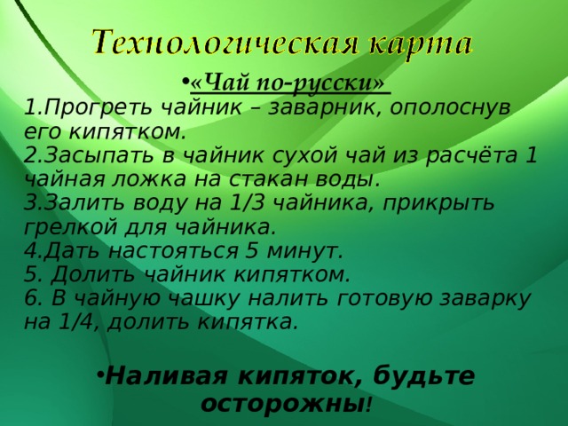 «Чай по-русски» Прогреть чайник – заварник, ополоснув его кипятком. Засыпать в чайник сухой чай из расчёта 1 чайная ложка на стакан воды. Залить воду на 1/3 чайника, прикрыть грелкой для чайника. Дать настояться 5 минут.  Долить чайник кипятком.  В чайную чашку налить готовую заварку на 1/4, долить кипятка.  Наливая кипяток, будьте осторожны ! 