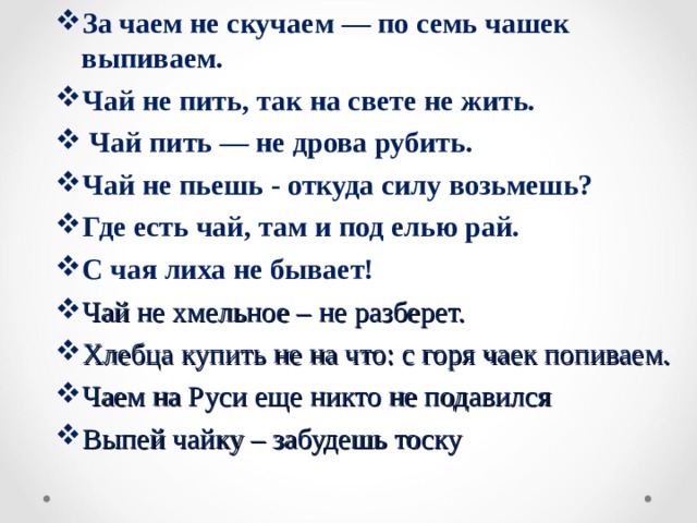 За чаем не скучаем — по семь чашек выпиваем. Чай не пить, так на свете не жить.  Чай пить — не дрова рубить. Чай не пьешь - откуда силу возьмешь? Где есть чай, там и под елью рай. С чая лиха не бывает! Чай не хмельное – не разберет. Хлебца купить не на что: с горя чаек попиваем. Чаем на Руси еще никто не подавился Выпей чайку – забудешь тоску   
