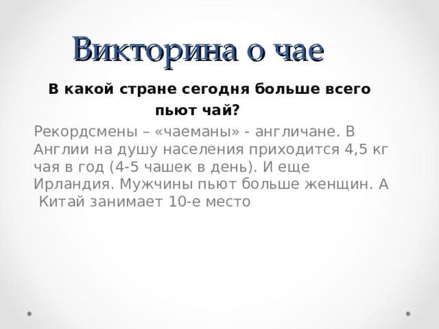 Викторина о чае  В какой стране сегодня больше всего пьют чай?  Рекордсмены – «чаеманы» - англичане. В Англии на душу населения приходится 4,5 кг чая в год (4-5 чашек в день). И еще Ирландия. Мужчины пьют больше женщин. А Китай занимает 10-е место 