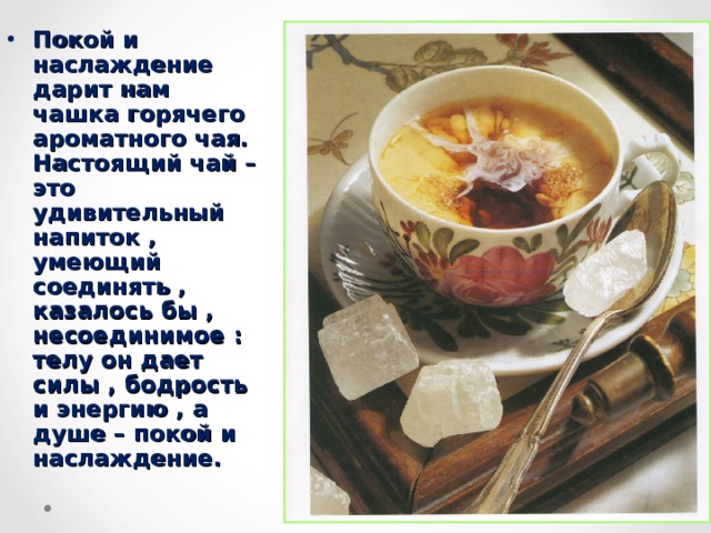 Покой и наслаждение дарит нам чашка горячего ароматного чая. Настоящий чай – это удивительный напиток , умеющий соединять , казалось бы , несоединимое : телу он дает силы , бодрость и энергию , а душе – покой и наслаждение.  