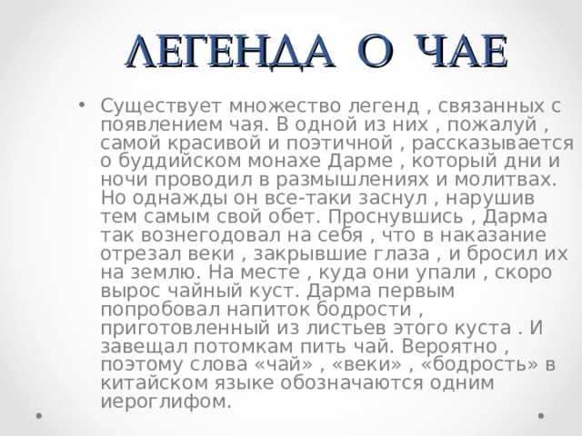 ЛЕГЕНДА О ЧАЕ Существует множество легенд , связанных с появлением чая. В одной из них , пожалуй , самой красивой и поэтичной , рассказывается о буддийском монахе Дарме , который дни и ночи проводил в размышлениях и молитвах. Но однажды он все-таки заснул , нарушив тем самым свой обет. Проснувшись , Дарма так вознегодовал на себя , что в наказание отрезал веки , закрывшие глаза , и бросил их на землю. На месте , куда они упали , скоро вырос чайный куст. Дарма первым попробовал напиток бодрости , приготовленный из листьев этого куста . И завещал потомкам пить чай. Вероятно , поэтому слова «чай» , «веки» , «бодрость» в китайском языке обозначаются одним иероглифом. 