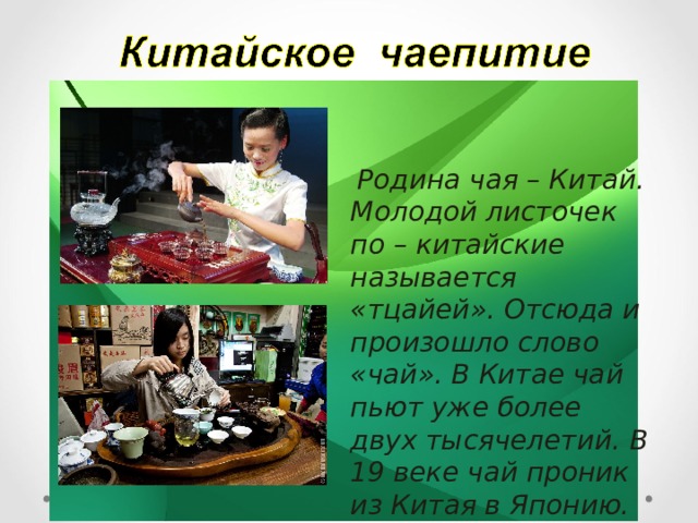  Родина чая – Китай. Молодой листочек по – китайские называется «тцайей». Отсюда и произошло слово «чай». В Китае чай пьют уже более двух тысячелетий. В 19 веке чай проник из Китая в Японию.  